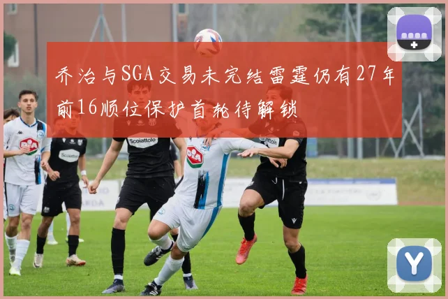 乔治与SGA交易未完结雷霆仍有27年前16顺位保护首轮待解锁