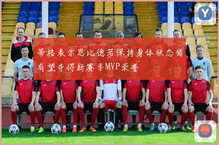 蒂格表示恩比德若保持身体状态将有望夺得新赛季MVP荣誉