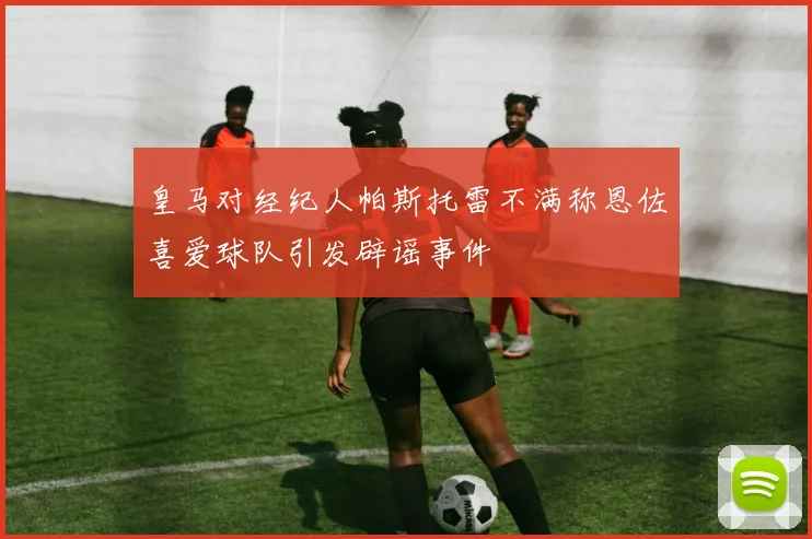 皇马对经纪人帕斯托雷不满称恩佐喜爱球队引发辟谣事件