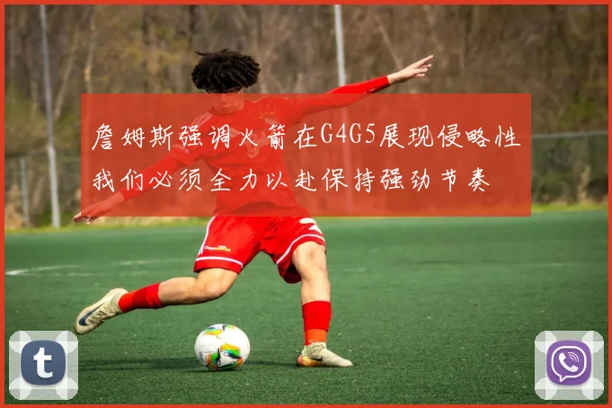 詹姆斯强调火箭在G4G5展现侵略性我们必须全力以赴保持强劲节奏