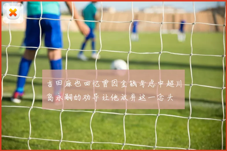 吉田麻也回忆曾因金钱考虑中超川岛永嗣的劝导让他放弃这一念头