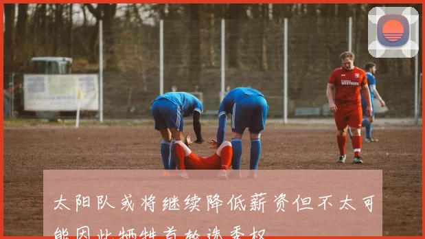 太阳队或将继续降低薪资但不太可能因此牺牲首轮选秀权