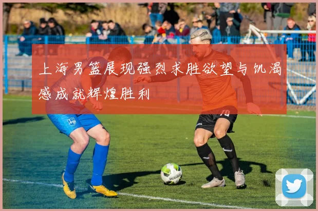 上海男篮展现强烈求胜欲望与饥渴感成就辉煌胜利