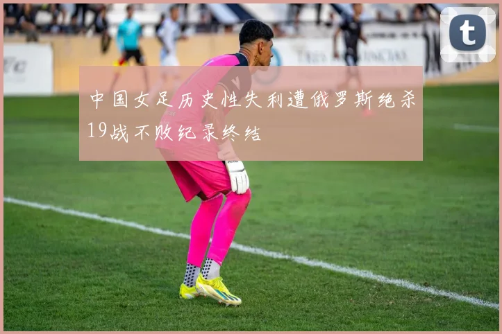 中国女足历史性失利遭俄罗斯绝杀19战不败纪录终结