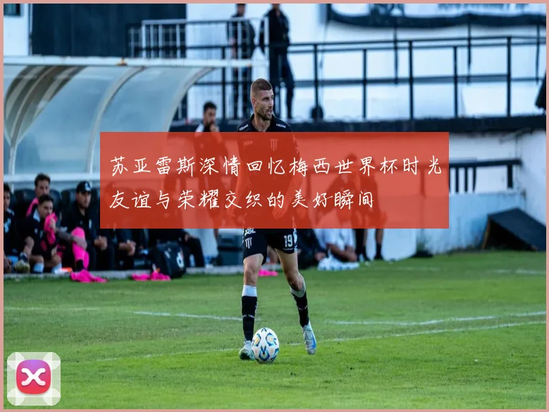 苏亚雷斯深情回忆梅西世界杯时光友谊与荣耀交织的美好瞬间