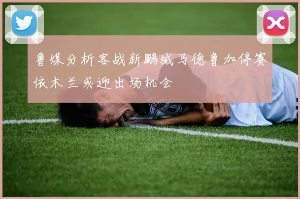 鲁媒分析客战新鹏城马德鲁加停赛依木兰或迎出场机会
