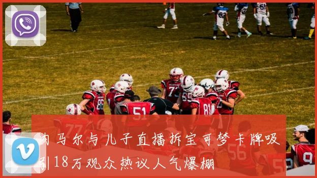内马尔与儿子直播拆宝可梦卡牌吸引18万观众热议人气爆棚