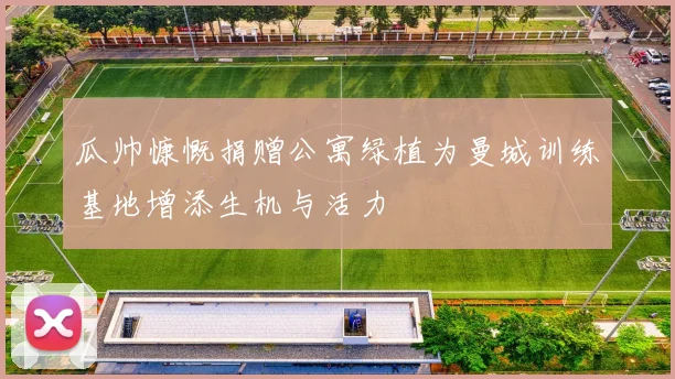 瓜帅慷慨捐赠公寓绿植为曼城训练基地增添生机与活力