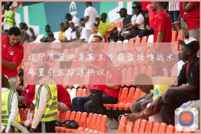 辽宁男篮热身赛末节崩盘杨鸣战术布置引发球迷热议