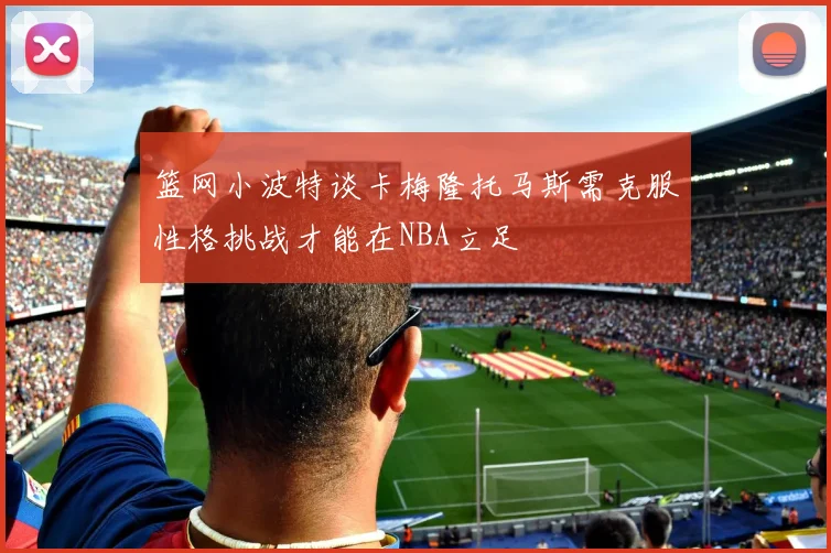 篮网小波特谈卡梅隆托马斯需克服性格挑战才能在NBA立足