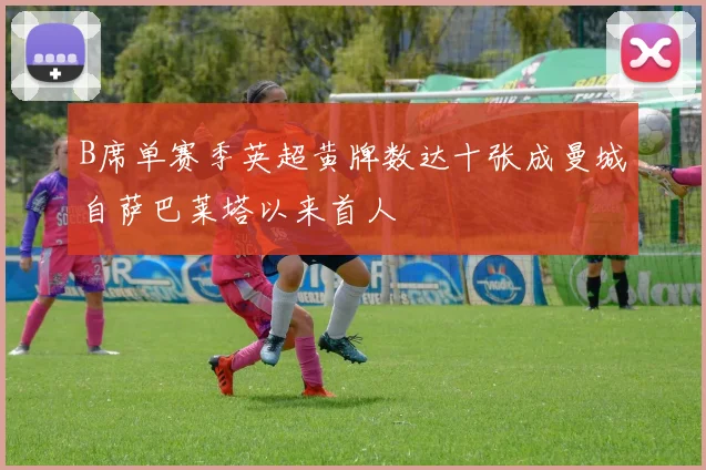 B席单赛季英超黄牌数达十张成曼城自萨巴莱塔以来首人