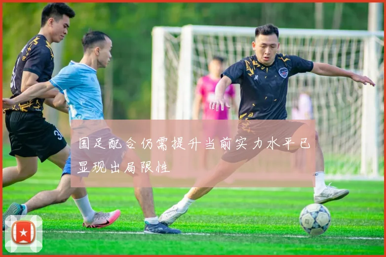 国足配合仍需提升当前实力水平已显现出局限性