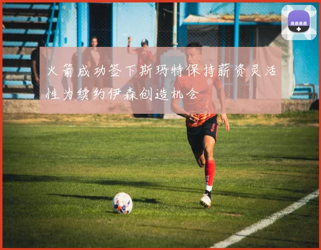 火箭成功签下斯玛特保持薪资灵活性为续约伊森创造机会