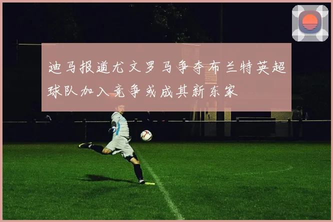 迪马报道尤文罗马争夺布兰特英超球队加入竞争或成其新东家
