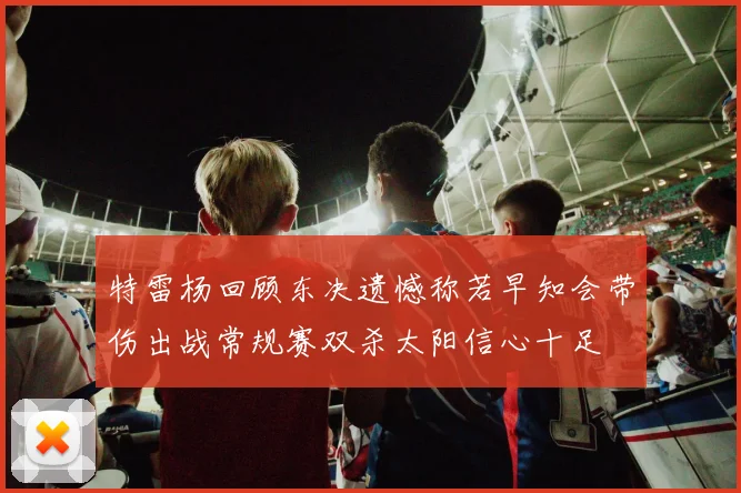 特雷杨回顾东决遗憾称若早知会带伤出战常规赛双杀太阳信心十足