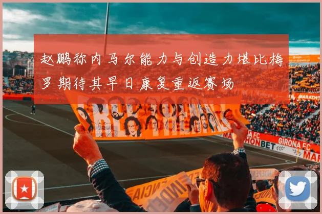 赵鹏称内马尔能力与创造力堪比梅罗期待其早日康复重返赛场