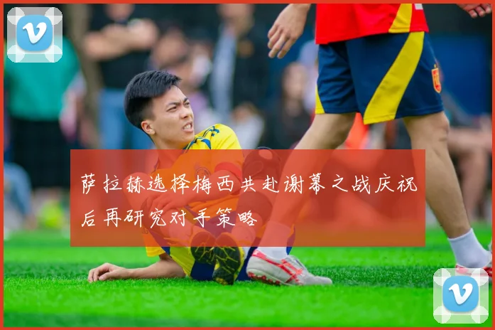 萨拉赫选择梅西共赴谢幕之战庆祝后再研究对手策略