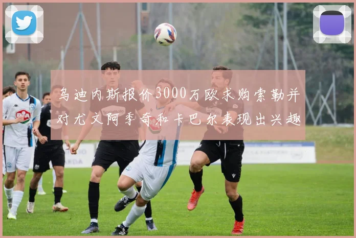乌迪内斯报价3000万欧求购索勒并对尤文阿季奇和卡巴尔表现出兴趣