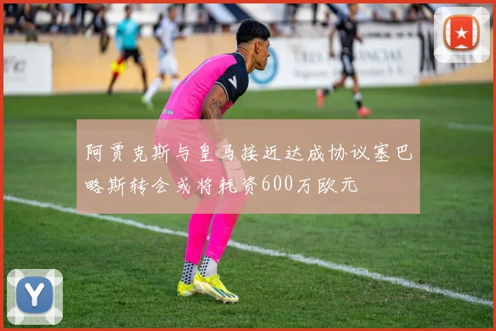 阿贾克斯与皇马接近达成协议塞巴略斯转会或将耗资600万欧元