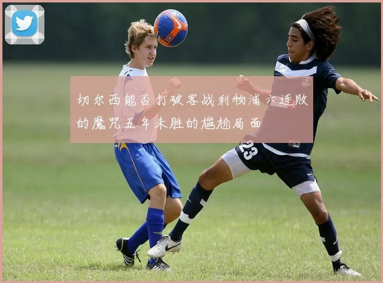 切尔西能否打破客战利物浦六连败的魔咒五年未胜的尴尬局面