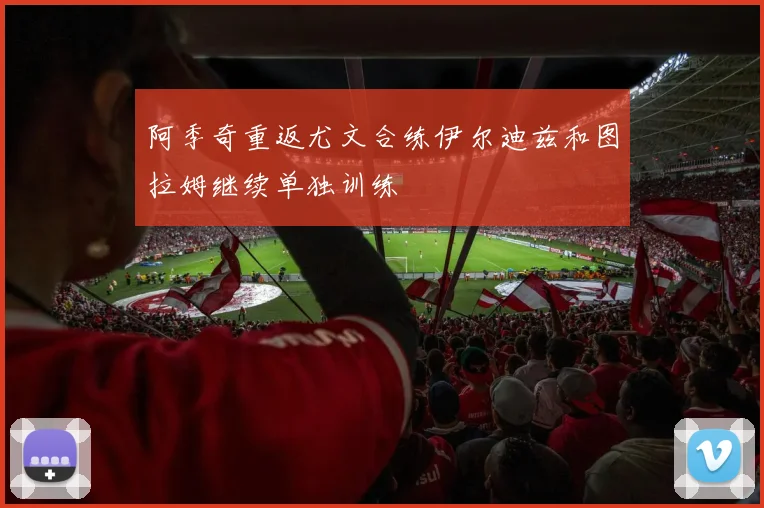 阿季奇重返尤文合练伊尔迪兹和图拉姆继续单独训练