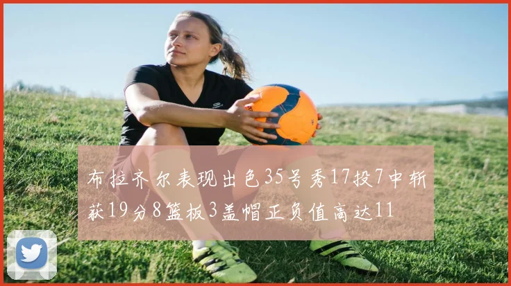 布拉齐尔表现出色35号秀17投7中斩获19分8篮板3盖帽正负值高达11