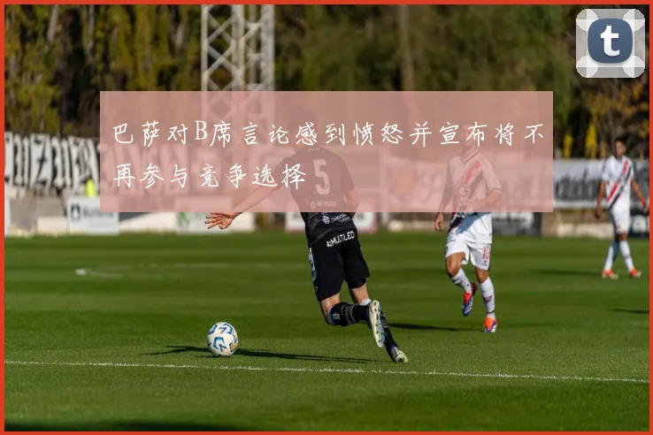 巴萨对B席言论感到愤怒并宣布将不再参与竞争选择
