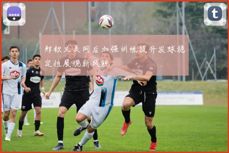 郑钦文美网后加强训练提升发球稳定性展现新风貌