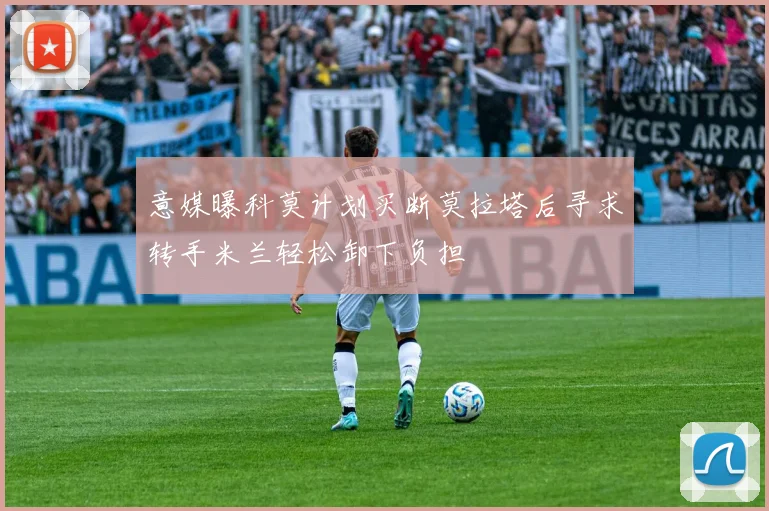 意媒曝科莫计划买断莫拉塔后寻求转手米兰轻松卸下负担