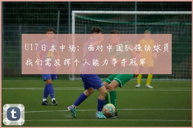 U17日本中场：面对中国队强劲球员我们需发挥个人能力争夺冠军