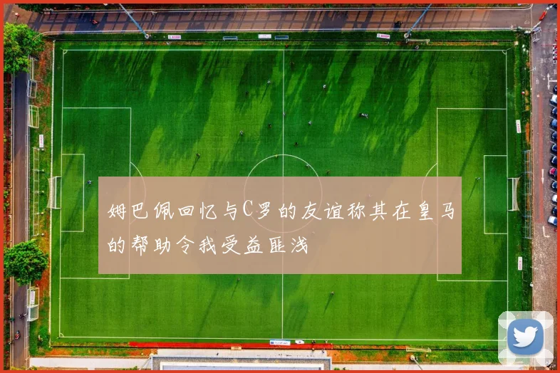 姆巴佩回忆与C罗的友谊称其在皇马的帮助令我受益匪浅