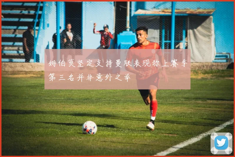 姆伯莫坚定支持曼联表现称上赛季第三名并非意外之举