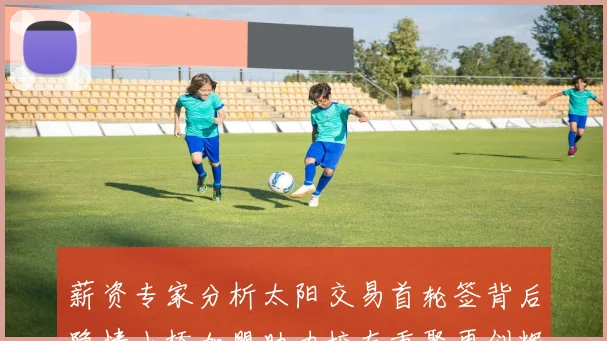 薪资专家分析太阳交易首轮签背后隐情小桥加盟助力校友重聚再创辉煌