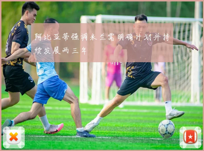 阿比亚蒂强调米兰需明确计划并持续发展两三年